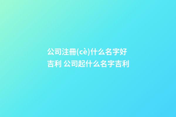 公司注冊(cè)什么名字好吉利 公司起什么名字吉利-第1張-公司起名-玄機(jī)派